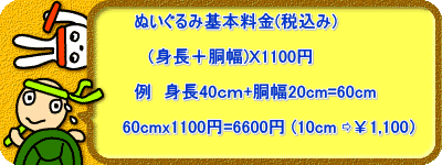 　　　　　　　ぬいぐるみ基本料金(税抜き)  　　　　　　（身長＋胴幅)Ｘ1000円  　　　　　　例　身長40ｃｍ+胴幅20cm=60cm  　　　　　　　　60cmx1000円=6000円