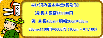 　　　　　　　　　ぬいぐるみ基本料金(税込み)  　　　　　　　　　　（身長＋胴幅)Ｘ1100円  　　　　　　　　　例　身長40ｃｍ+胴幅20cm=60cm  　　　　　　　　60cmx1100円=6600円 (10cm ⇨￥1,100） 